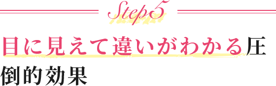 Step5 目に見えて違いがわかる圧倒的効果