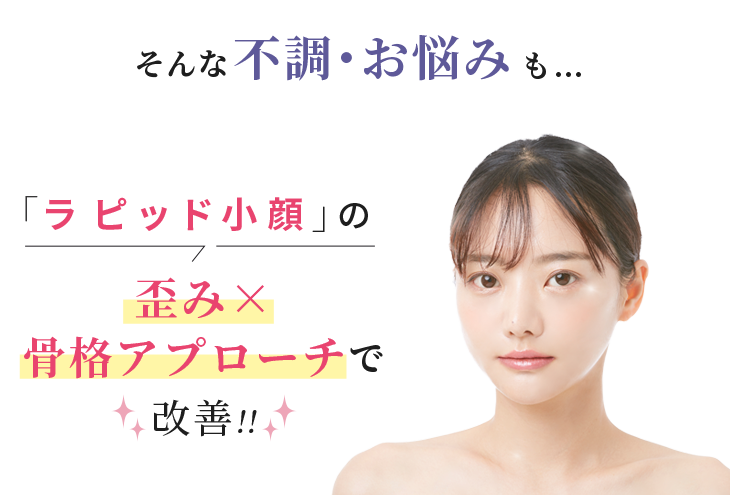 そんな不調・お悩みも...「ラピッド小顔」の 歪み X 骨格アプローチで改善