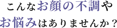 こんなお顔の不調やお悩みはありませんか？